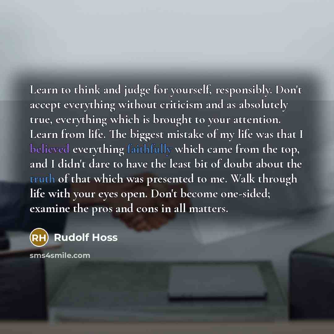 “Learn to think and judge for yourself, responsibly. Don't accept everything without criticism and as absolutely true, everything which is brought to your attention. Learn from life. The biggest mistake of my life was that I believed everything faithfully which came from the top, and I didn't dare…” quote by Rudolf Hoss