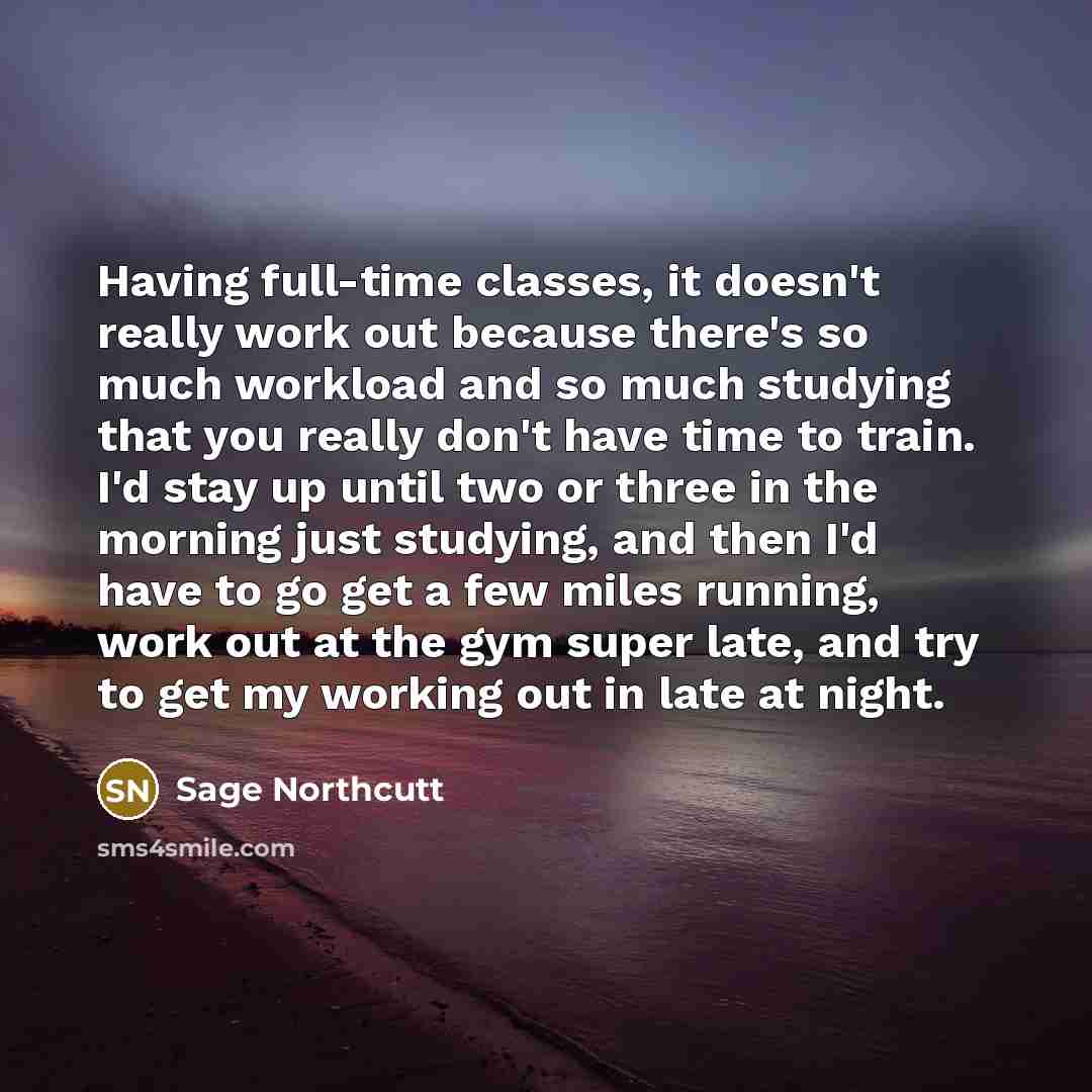 “Having full-time classes, it doesn't really work out because there's so much workload and so much studying that you really don't have time to train. I'd stay up until two or three in the morning just studying, and then I'd have to go get a few miles running, work out at the gym super late, and try…” quote by Sage Northcutt