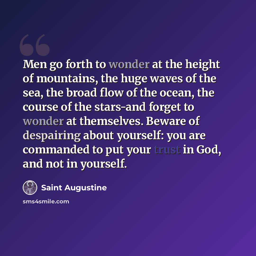 “Men go forth to wonder at the height of mountains, the huge waves of the sea, the broad flow of the ocean, the course of the stars-and forget to wonder at themselves. Beware of despairing about yourself: you are commanded to put your trust in God, and not in yourself.” quote by Saint Augustine