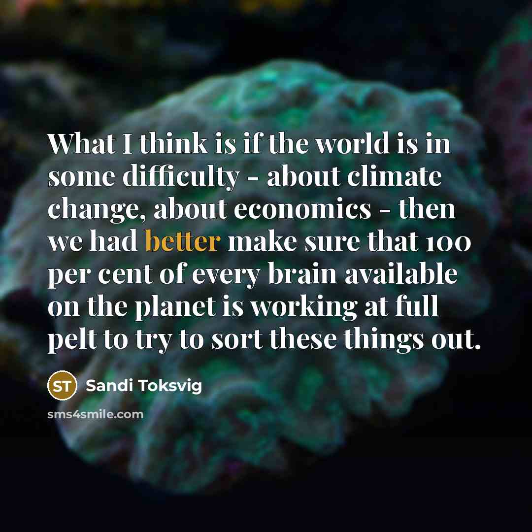 “What I think is if the world is in some difficulty - about climate change, about economics - then we had better make sure that 100 per cent of every brain available on the planet is working at full pelt to try to sort these things out.” quote by Sandi Toksvig
