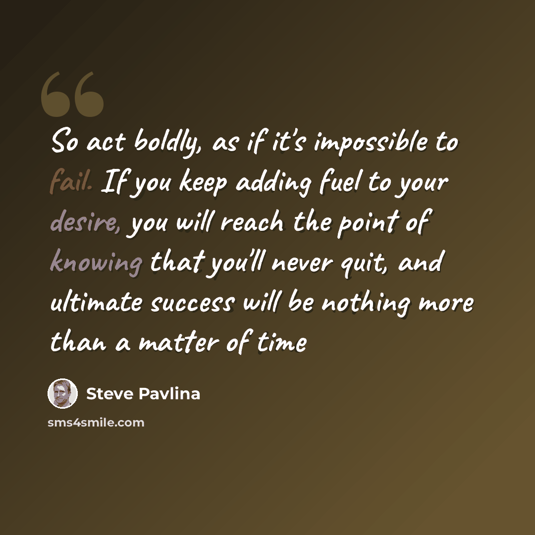 “So act boldly, as if it's impossible to fail. If you keep adding fuel to your desire, you will reach the point of knowing that you'll never quit, and ultimate success will be nothing more than a matter of time” quote by Steve Pavlina