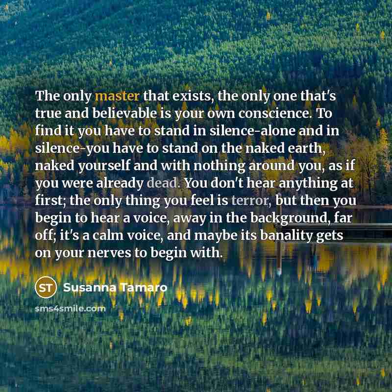 “The only master that exists, the only one that's true and believable is your own conscience. To find it you have to stand in silence-alone and in silence-you have to stand on the naked earth, naked yourself and with nothing around you, as if you were already dead. You don't hear anything at first…” quote by Susanna Tamaro