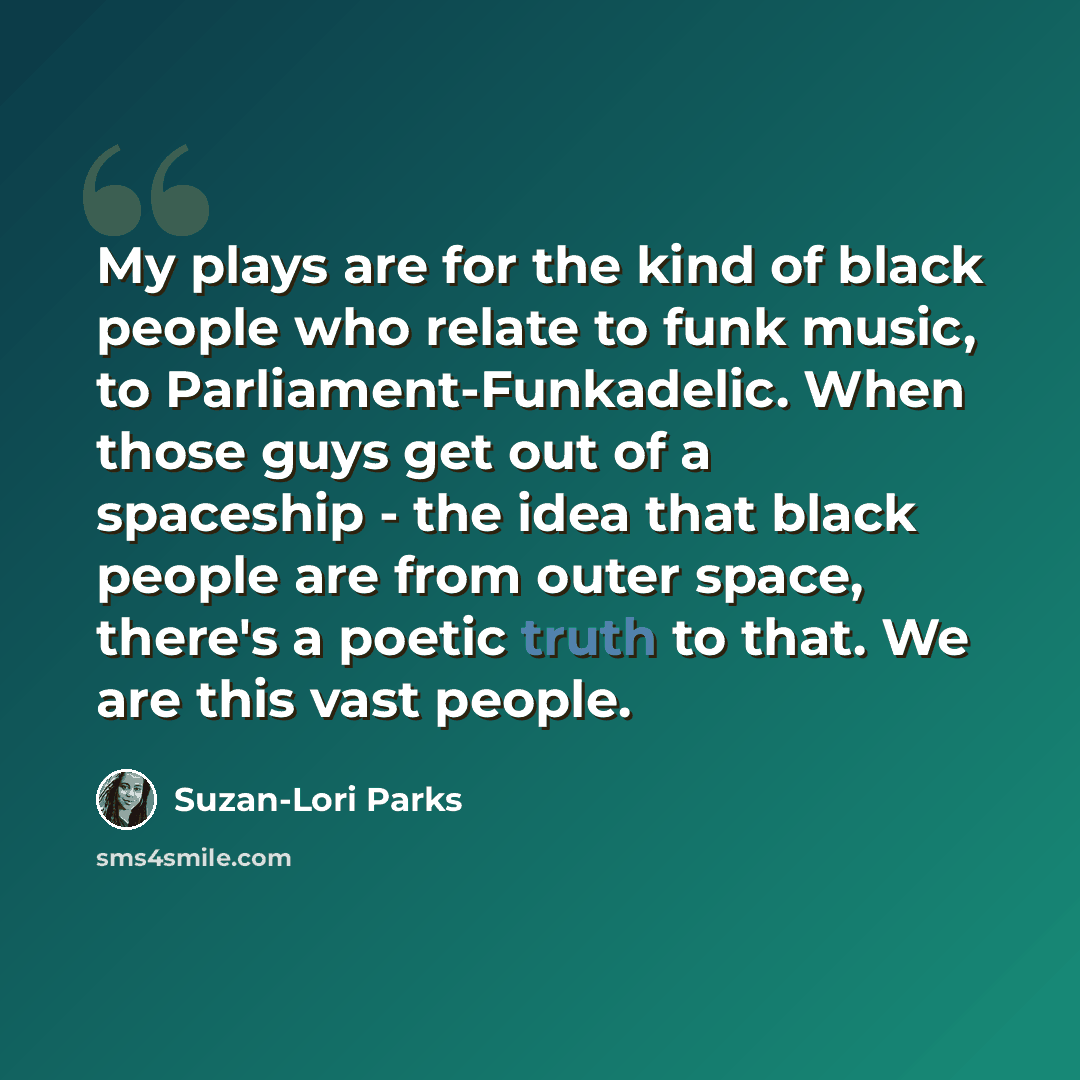 “My plays are for the kind of black people who relate to funk music, to Parliament-Funkadelic. When those guys get out of a spaceship - the idea that black people are from outer space, there's a poetic truth to that. We are this vast people.” quote by Suzan-Lori Parks