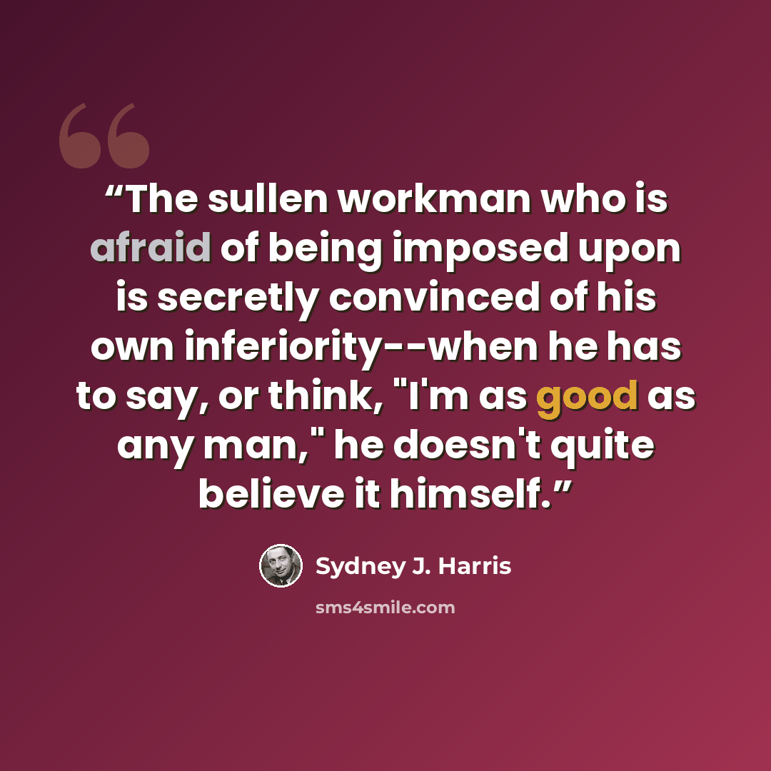 “The sullen workman who is afraid of being imposed upon is secretly convinced of his own inferiority--when he has to say, or think, "I'm as good as any man," he doesn't quite believe it himself.” quote by Sydney J. Harris