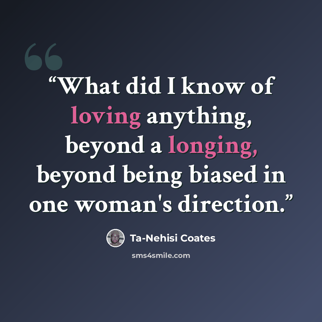“What did I know of loving anything, beyond a longing, beyond being biased in one woman's direction.” quote by Ta-Nehisi Coates
