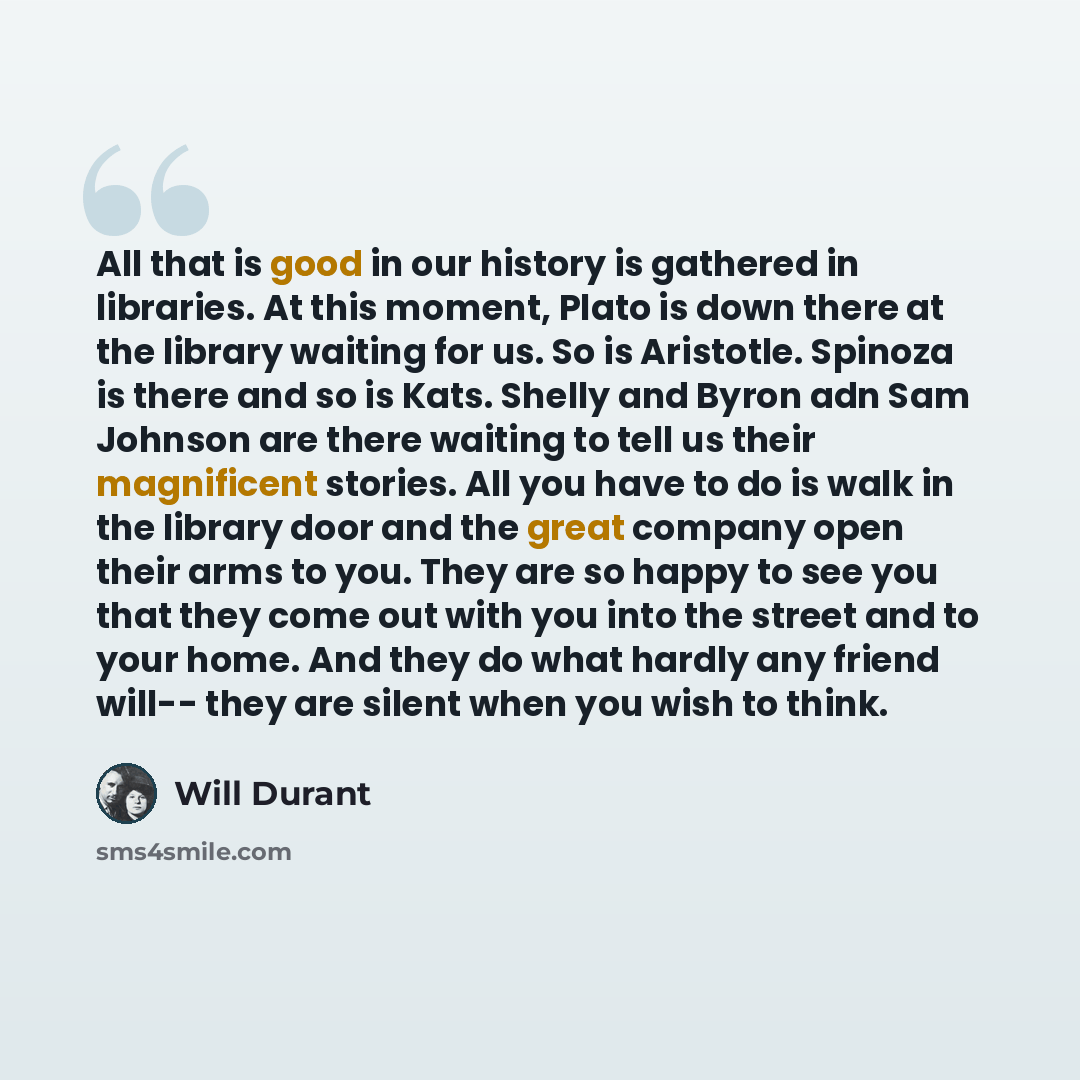 “All that is good in our history is gathered in libraries. At this moment, Plato is down there at the library waiting for us. So is Aristotle. Spinoza is there and so is Kats. Shelly and Byron adn Sam Johnson are there waiting to tell us their magnificent stories. All you have to do is walk in the…” quote by Will Durant