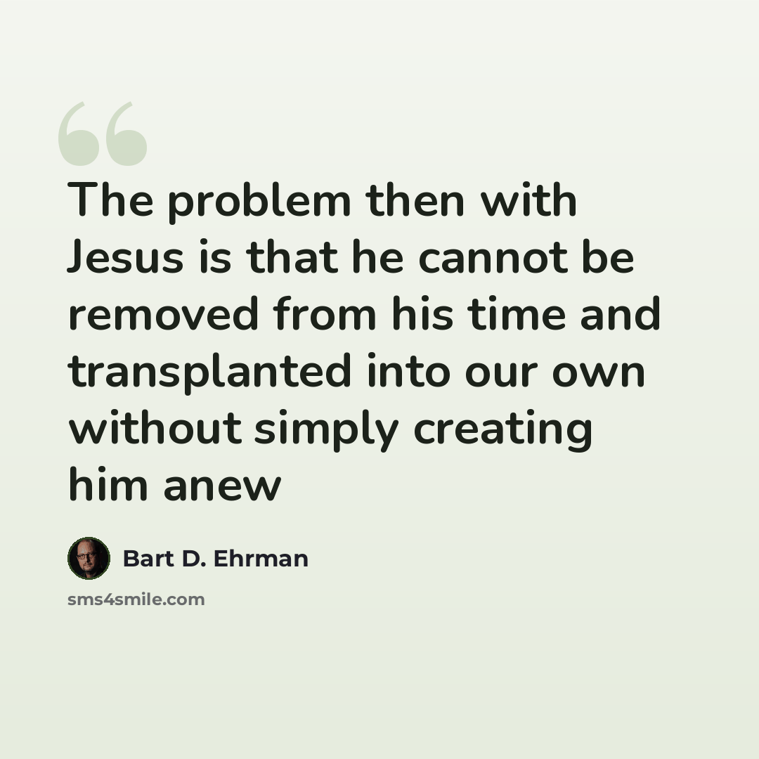 “The problem then with Jesus is that he cannot be removed from his time and transplanted into our own without simply creating him anew” quote by Bart D. Ehrman