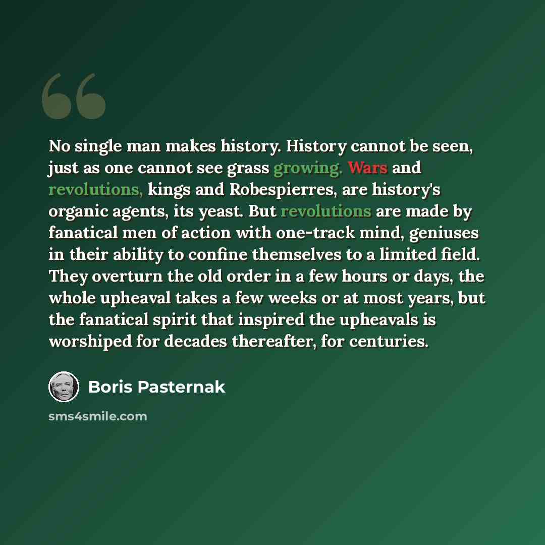 “No single man makes history. History cannot be seen, just as one cannot see grass growing. Wars and revolutions, kings and Robespierres, are history's organic agents, its yeast. But revolutions are made by fanatical men of action with one-track mind, geniuses in their ability to confine themselves…” quote by Boris Pasternak