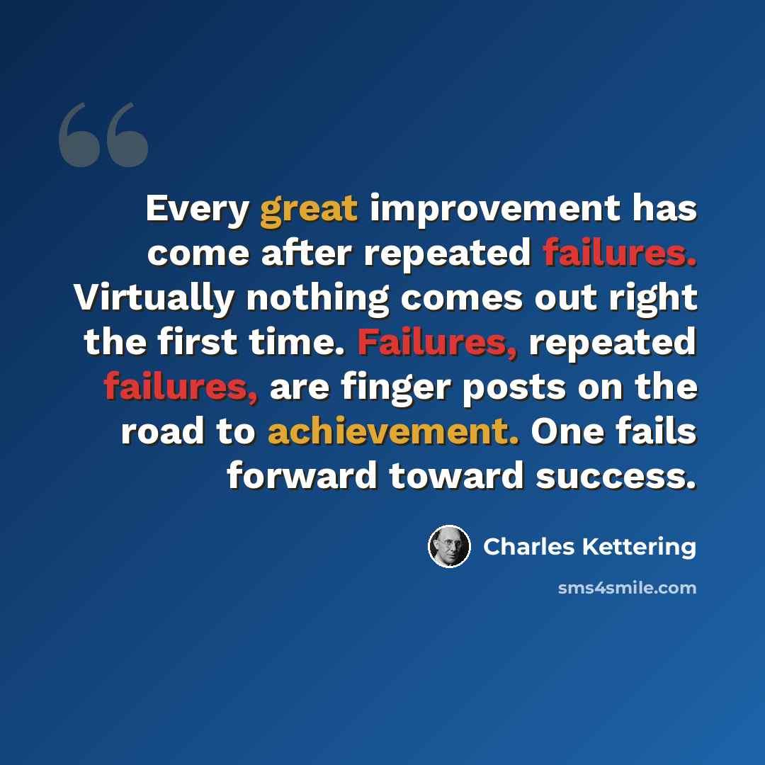 “Every great improvement has come after repeated failures. Virtually nothing comes out right the first time. Failures, repeated failures, are finger posts on the road to achievement. One fails forward toward success.” quote by Charles Kettering