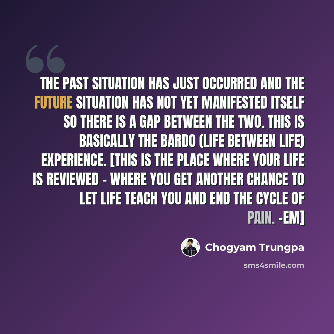 “The past situation has just occurred and the future situation has not yet manifested itself so there is a gap between the two. This is basically the bardo (life between life) experience. [This is the place where your life is reviewed - where you get another chance to let life teach you and end the…” quote by Chogyam Trungpa