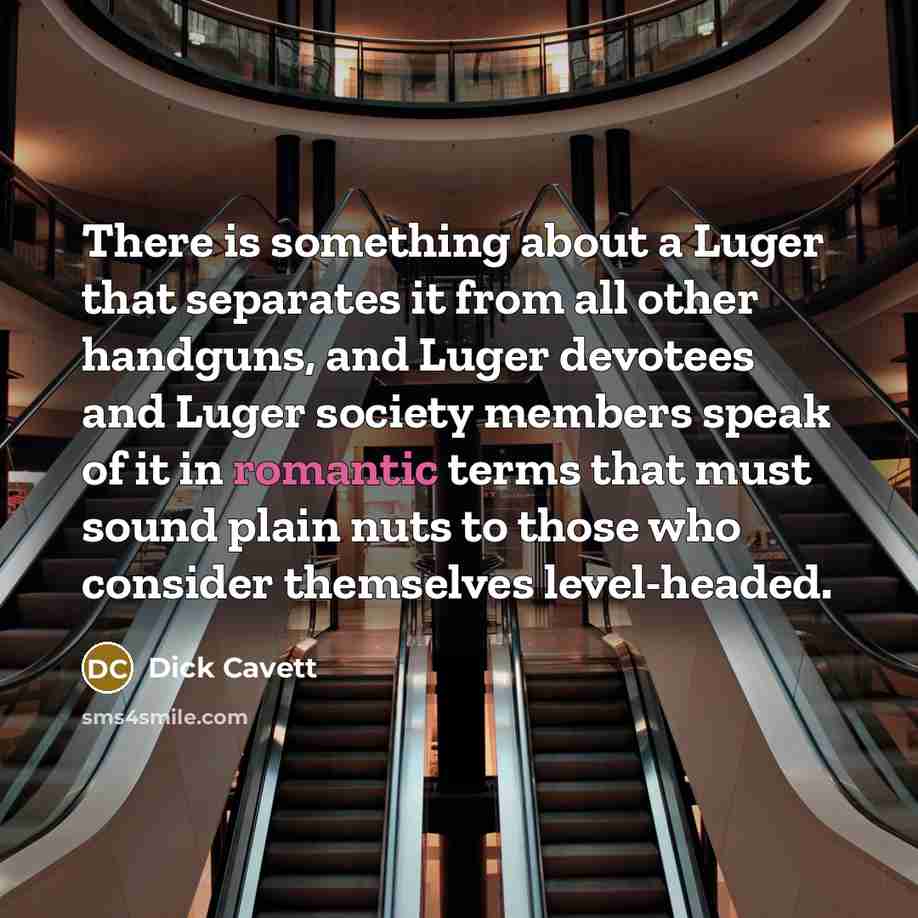 “There is something about a Luger that separates it from all other handguns, and Luger devotees and Luger society members speak of it in romantic terms that must sound plain nuts to those who consider themselves level-headed.” quote by Dick Cavett