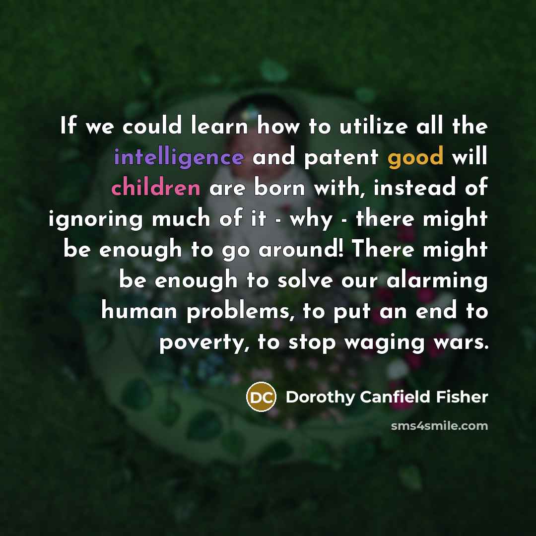 “If we could learn how to utilize all the intelligence and patent good will children are born with, instead of ignoring much of it - why - there might be enough to go around! There might be enough to solve our alarming human problems, to put an end to poverty, to stop waging wars.” quote by Dorothy Canfield Fisher