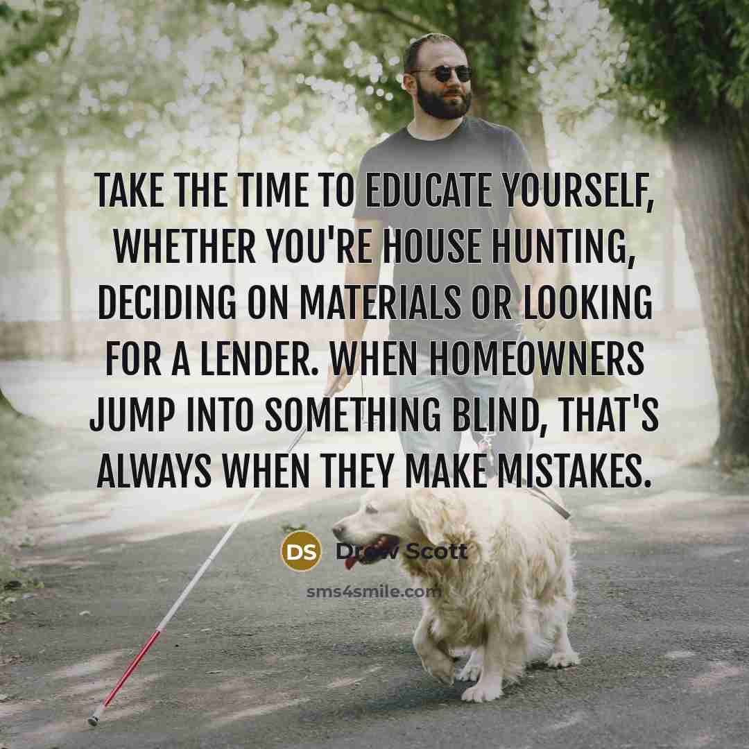 “Take the time to educate yourself, whether you're house hunting, deciding on materials or looking for a lender. When homeowners jump into something blind, that's always when they make mistakes.” quote by Drew Scott