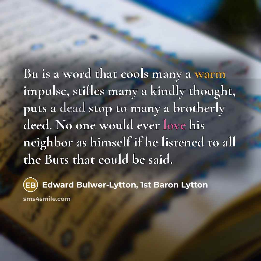“Bu is a word that cools many a warm impulse, stifles many a kindly thought, puts a dead stop to many a brotherly deed. No one would ever love his neighbor as himself if he listened to all the Buts that could be said.” quote by Edward Bulwer-Lytton, 1st Baron Lytton