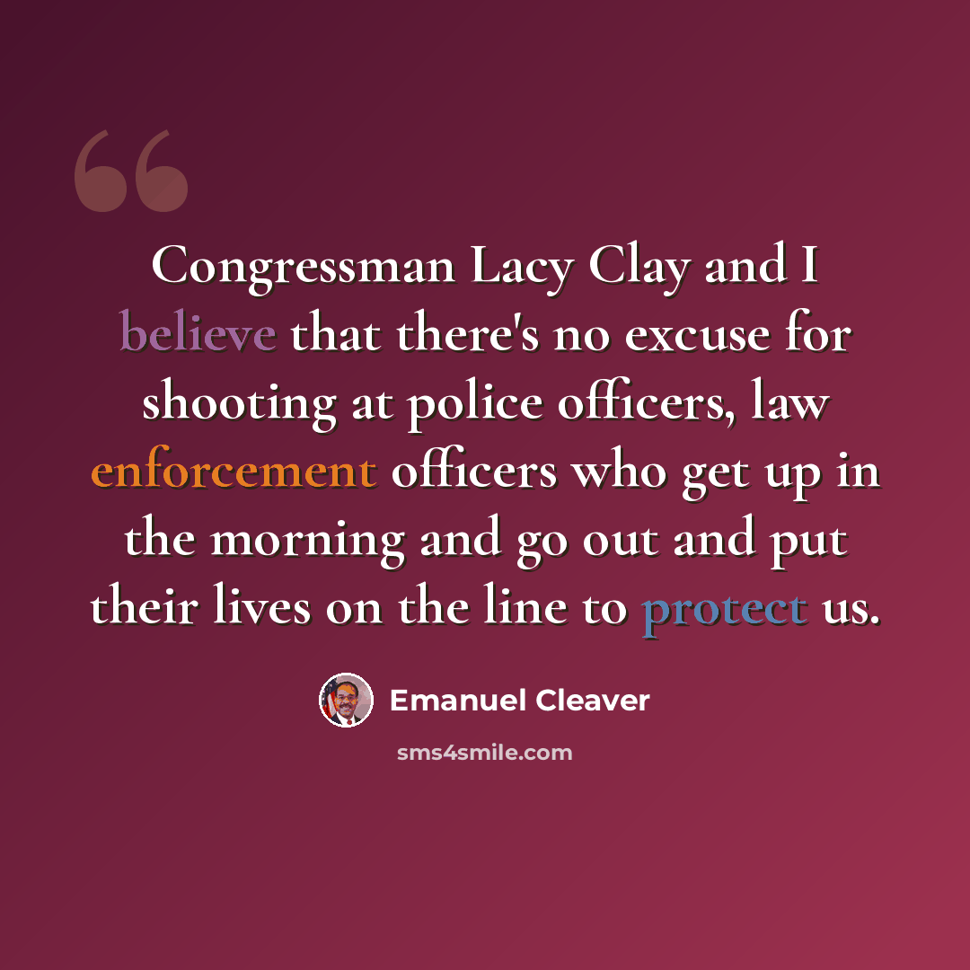 “Congressman Lacy Clay and I believe that there's no excuse for shooting at police officers, law enforcement officers who get up in the morning and go out and put their lives on the line to protect us.” quote by Emanuel Cleaver