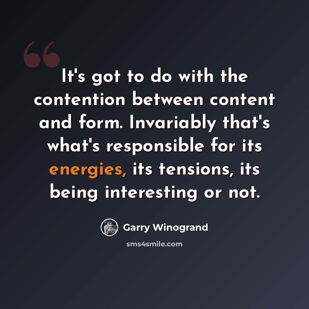 “It's got to do with the contention between content and form. Invariably that's what's responsible for its energies, its tensions, its being interesting or not.” quote by Garry Winogrand