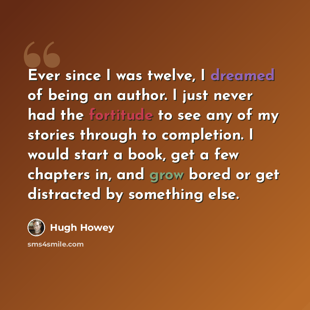 “Ever since I was twelve, I dreamed of being an author. I just never had the fortitude to see any of my stories through to completion. I would start a book, get a few chapters in, and grow bored or get distracted by something else.” quote by Hugh Howey