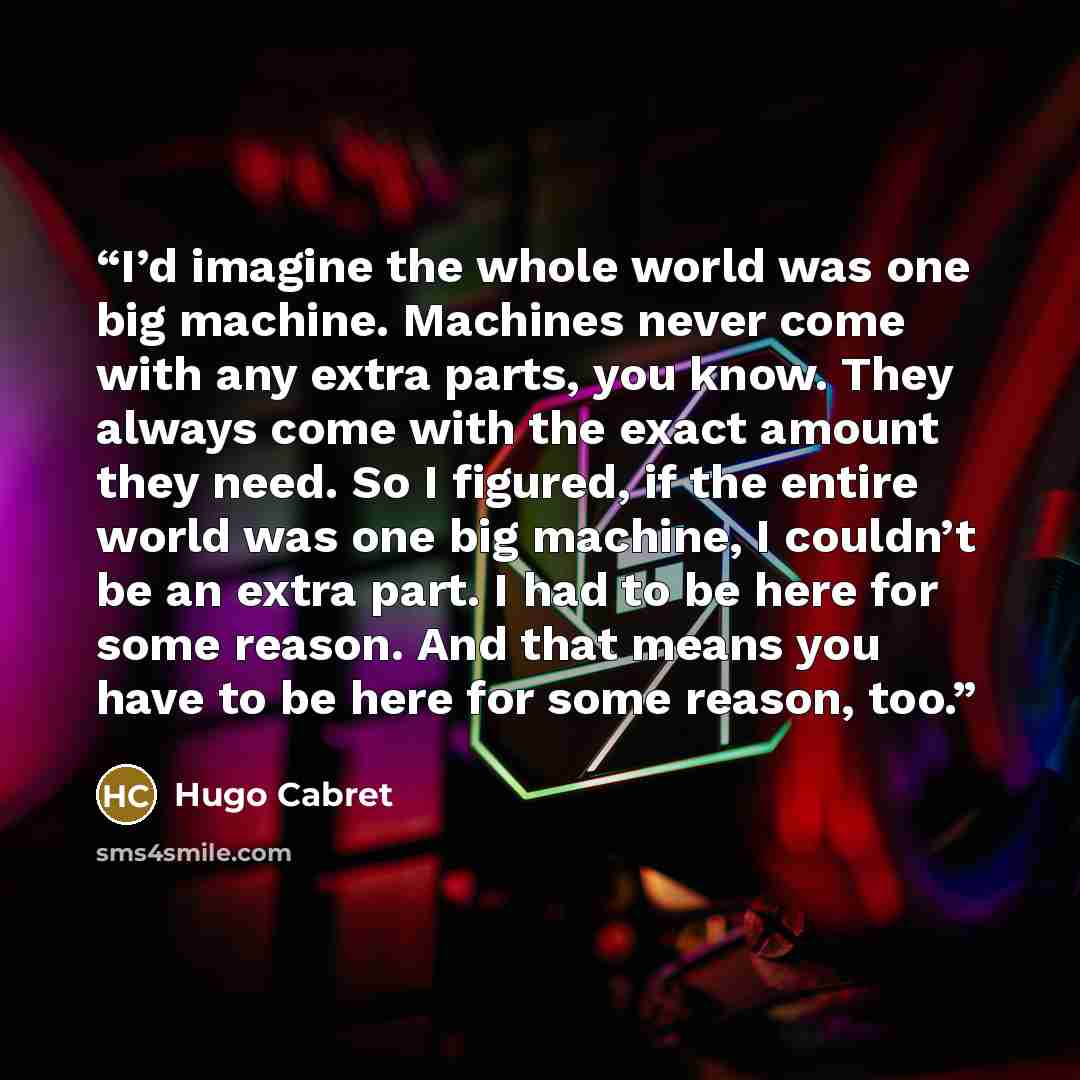 “I’d imagine the whole world was one big machine. Machines never come with any extra parts, you know. They always come with the exact amount they need. So I figured, if the entire world was one big machine, I couldn’t be an extra part. I had to be here for some reason. And that means you have to be…” quote by Hugo Cabret