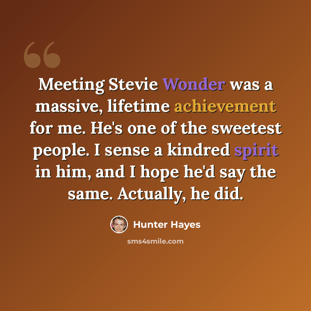 “Meeting Stevie Wonder was a massive, lifetime achievement for me. He's one of the sweetest people. I sense a kindred spirit in him, and I hope he'd say the same. Actually, he did.” quote by Hunter Hayes