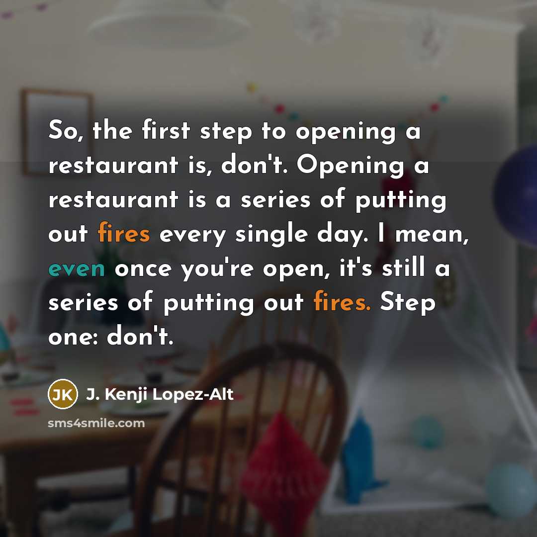 “So, the first step to opening a restaurant is, don't. Opening a restaurant is a series of putting out fires every single day. I mean, even once you're open, it's still a series of putting out fires. Step one: don't.” quote by J. Kenji Lopez-Alt