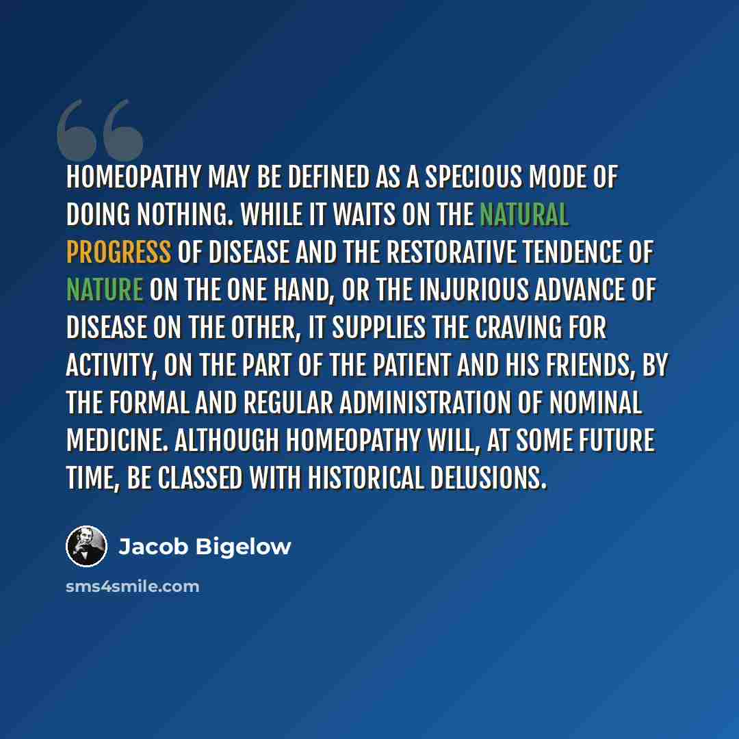 “Homeopathy may be defined as a specious mode of doing nothing. While it waits on the natural progress of disease and the restorative tendence of nature on the one hand, or the injurious advance of disease on the other, it supplies the craving for activity, on the part of the patient and his…” quote by Jacob Bigelow