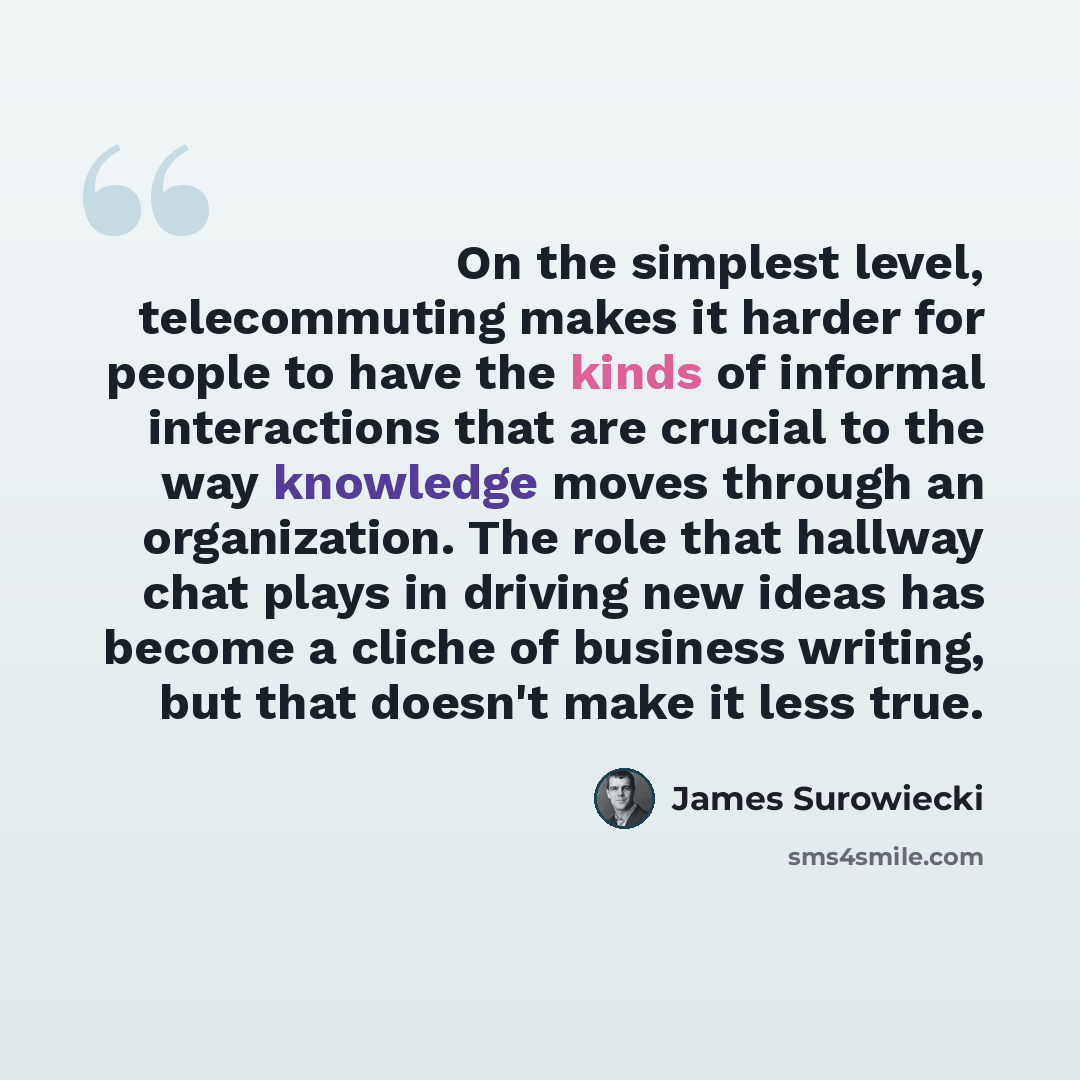 “On the simplest level, telecommuting makes it harder for people to have the kinds of informal interactions that are crucial to the way knowledge moves through an organization. The role that hallway chat plays in driving new ideas has become a cliche of business writing, but that doesn't make it…” quote by James Surowiecki