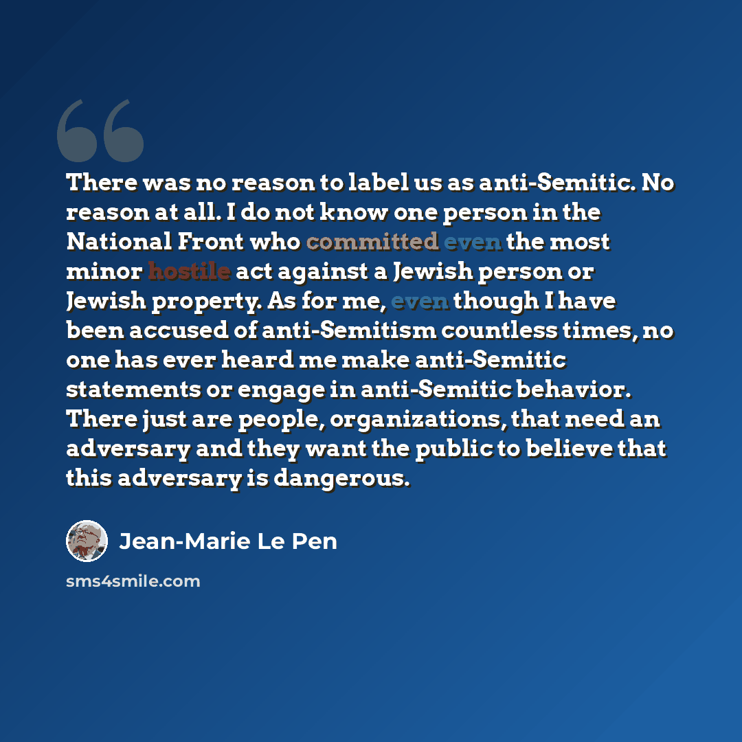 “There was no reason to label us as anti-Semitic. No reason at all. I do not know one person in the National Front who committed even the most minor hostile act against a Jewish person or Jewish property. As for me, even though I have been accused of anti-Semitism countless times, no one has ever…” quote by Jean-Marie Le Pen
