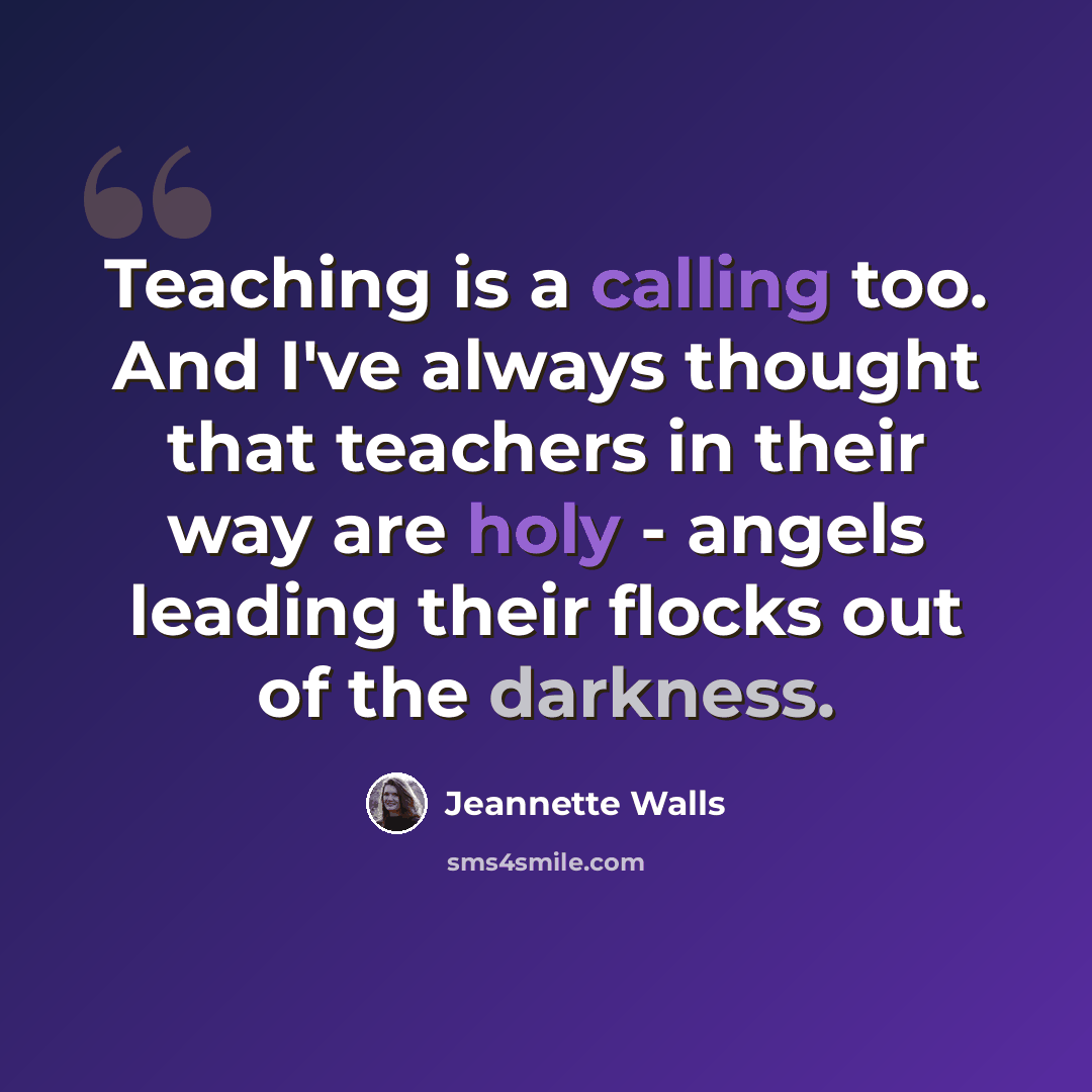 “Teaching is a calling too. And I've always thought that teachers in their way are holy - angels leading their flocks out of the darkness.” quote by Jeannette Walls