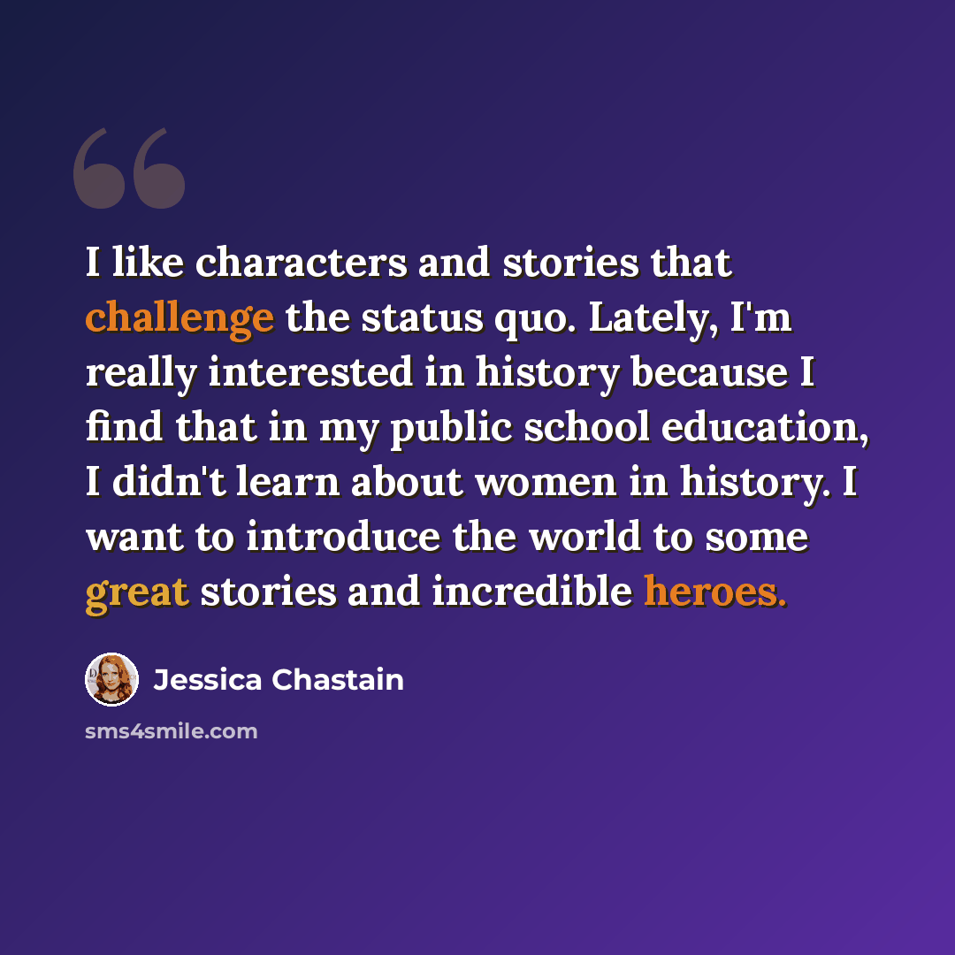 “I like characters and stories that challenge the status quo. Lately, I'm really interested in history because I find that in my public school education, I didn't learn about women in history. I want to introduce the world to some great stories and incredible heroes.” quote by Jessica Chastain