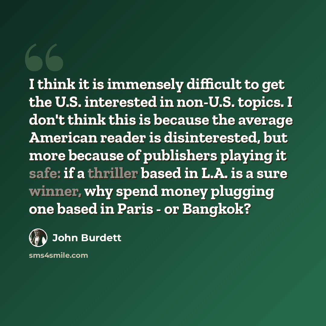 “I think it is immensely difficult to get the U.S. interested in non-U.S. topics. I don't think this is because the average American reader is disinterested, but more because of publishers playing it safe: if a thriller based in L.A. is a sure winner, why spend money plugging one based in Paris…” quote by John Burdett