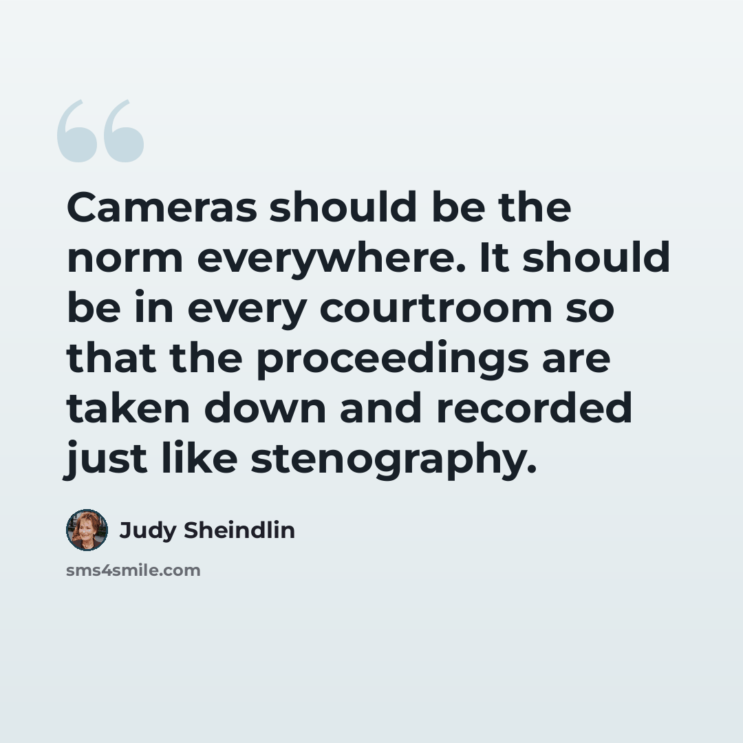 “Cameras should be the norm everywhere. It should be in every courtroom so that the proceedings are taken down and recorded just like stenography.” quote by Judy Sheindlin
