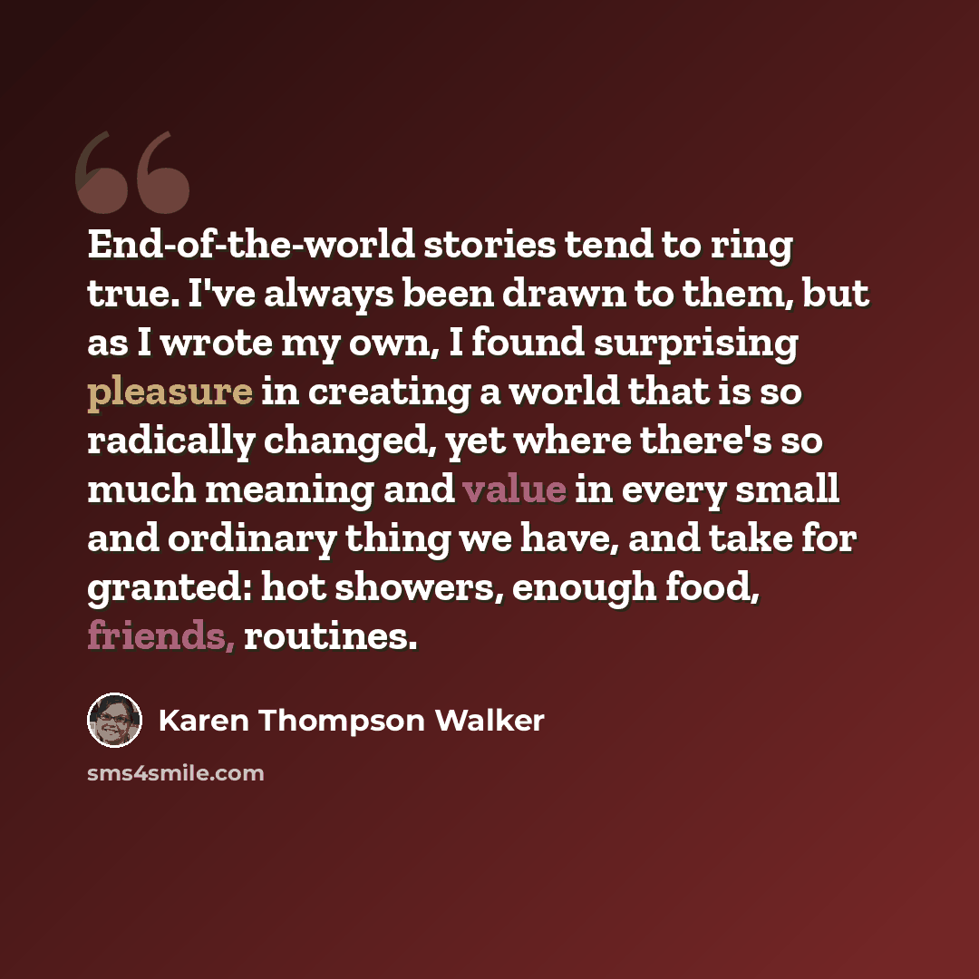 “End-of-the-world stories tend to ring true. I've always been drawn to them, but as I wrote my own, I found surprising pleasure in creating a world that is so radically changed, yet where there's so much meaning and value in every small and ordinary thing we have, and take for granted: hot showers…” quote by Karen Thompson Walker