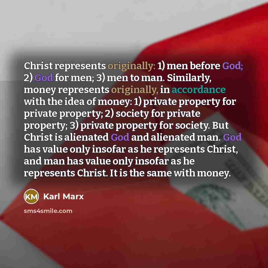 “Christ represents originally: 1) men before God; 2) God for men; 3) men to man. Similarly, money represents originally, in accordance with the idea of money: 1) private property for private property; 2) society for private property; 3) private property for society. But Christ is alienated God and…” quote by Karl Marx