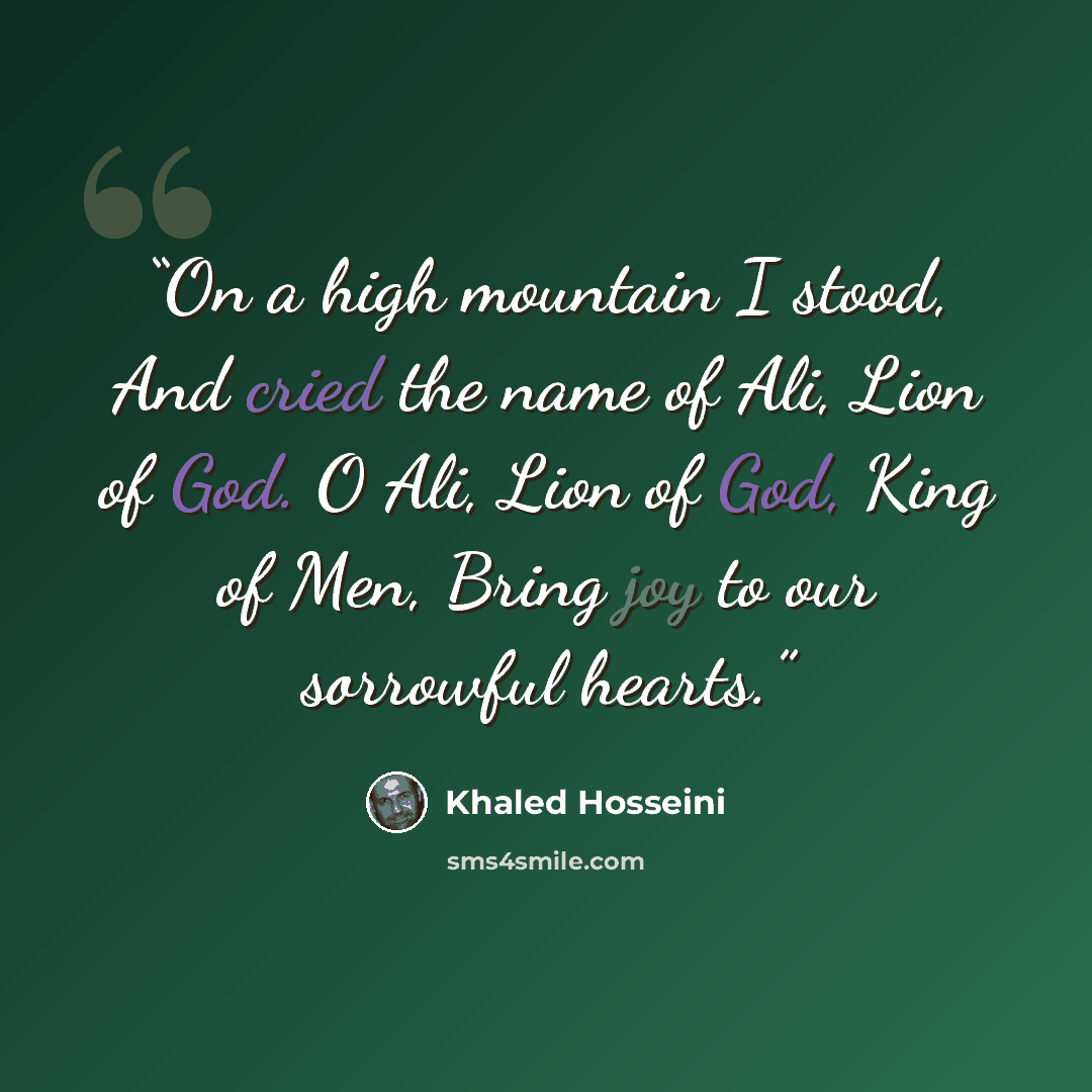 “On a high mountain I stood, And cried the name of Ali, Lion of God. O Ali, Lion of God, King of Men, Bring joy to our sorrowful hearts.” quote by Khaled Hosseini