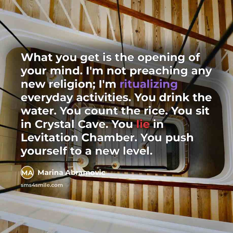 “What you get is the opening of your mind. I'm not preaching any new religion; I'm ritualizing everyday activities. You drink the water. You count the rice. You sit in Crystal Cave. You lie in Levitation Chamber. You push yourself to a new level.” quote by Marina Abramovic
