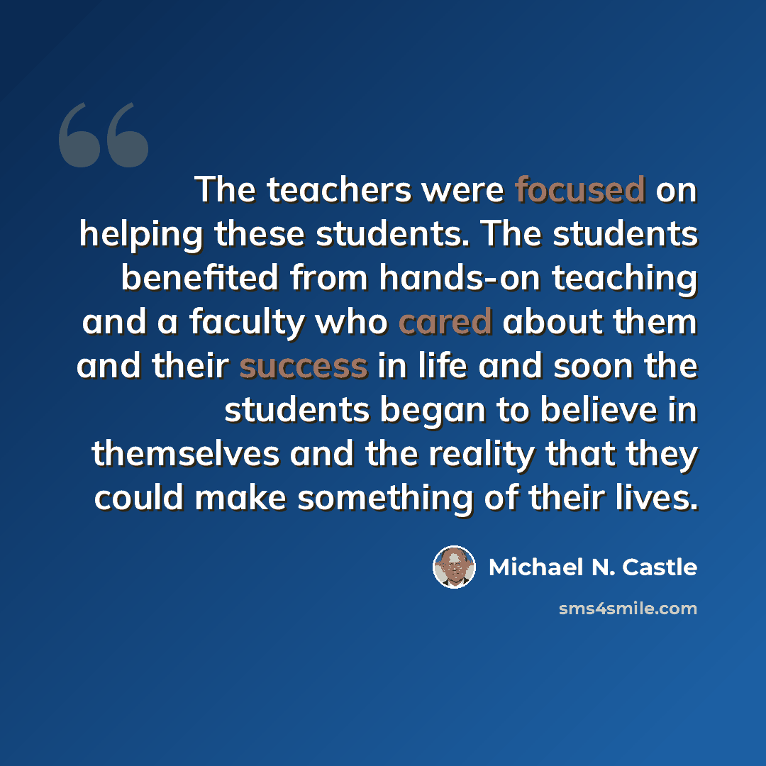 “The teachers were focused on helping these students. The students benefited from hands-on teaching and a faculty who cared about them and their success in life and soon the students began to believe in themselves and the reality that they could make something of their lives.” quote by Michael N. Castle