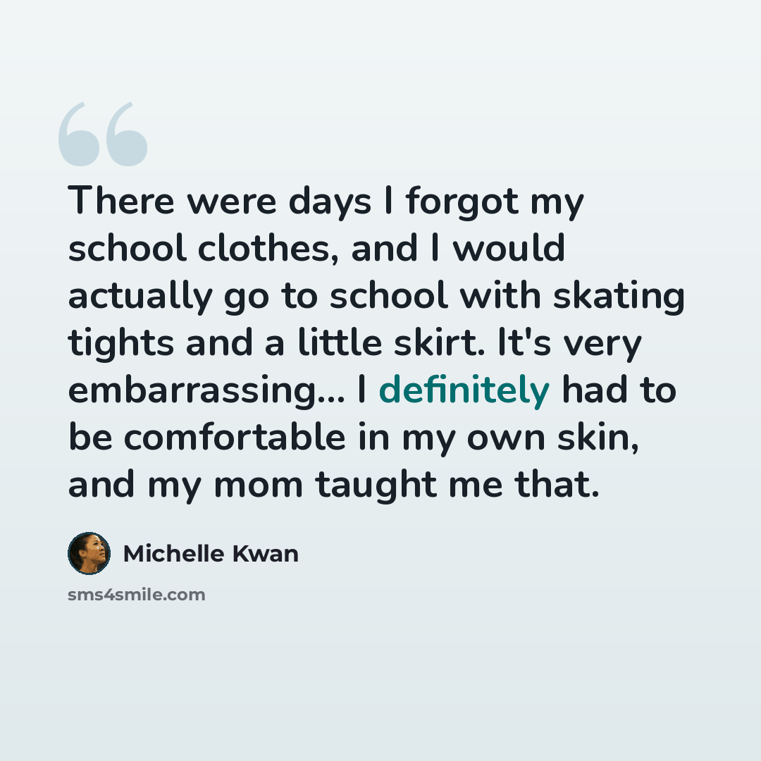 “There were days I forgot my school clothes, and I would actually go to school with skating tights and a little skirt. It's very embarrassing... I definitely had to be comfortable in my own skin, and my mom taught me that.” quote by Michelle Kwan