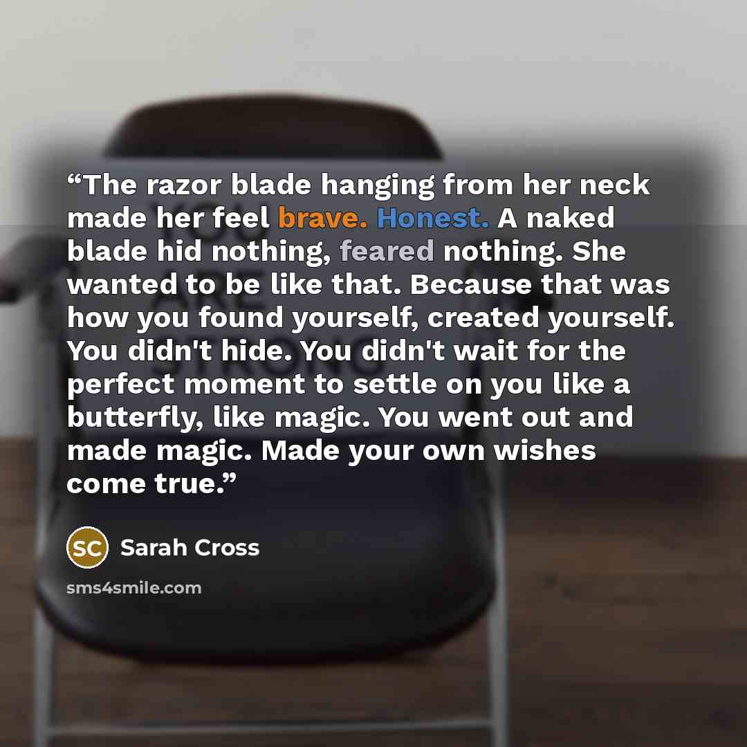 “The razor blade hanging from her neck made her feel brave. Honest. A naked blade hid nothing, feared nothing. She wanted to be like that. Because that was how you found yourself, created yourself. You didn't hide. You didn't wait for the perfect moment to settle on you like a butterfly, like…” quote by Sarah Cross