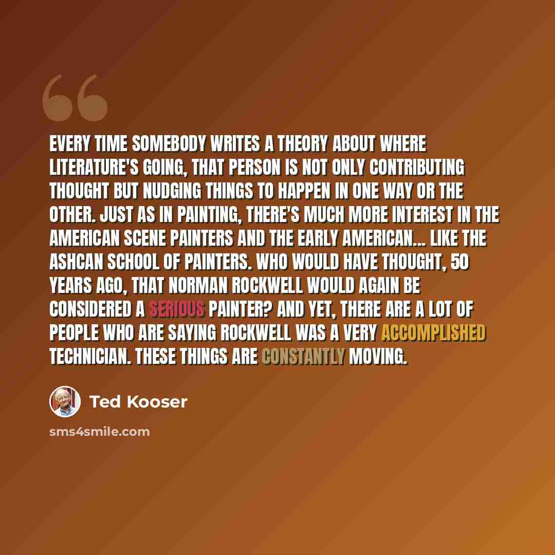 “Every time somebody writes a theory about where literature's going, that person is not only contributing thought but nudging things to happen in one way or the other. Just as in painting, there's much more interest in the American scene painters and the early American... like the Ashcan school of…” quote by Ted Kooser