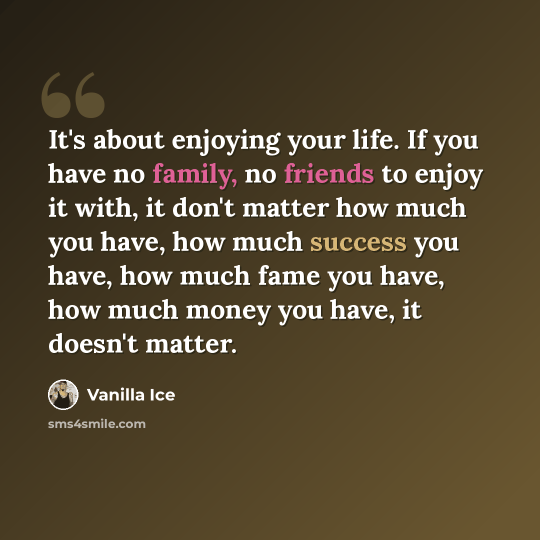 “It's about enjoying your life. If you have no family, no friends to enjoy it with, it don't matter how much you have, how much success you have, how much fame you have, how much money you have, it doesn't matter.” quote by Vanilla Ice