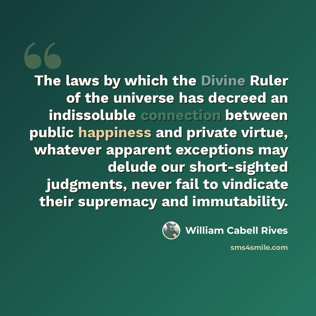 “The laws by which the Divine Ruler of the universe has decreed an indissoluble connection between public happiness and private virtue, whatever apparent exceptions may delude our short-sighted judgments, never fail to vindicate their supremacy and immutability.” quote by William Cabell Rives