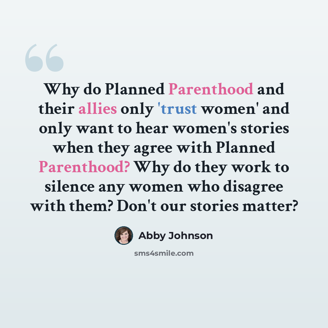 “Why do Planned Parenthood and their allies only 'trust women' and only want to hear women's stories when they agree with Planned Parenthood? Why do they work to silence any women who disagree with them? Don't our stories matter?” quote by Abby Johnson