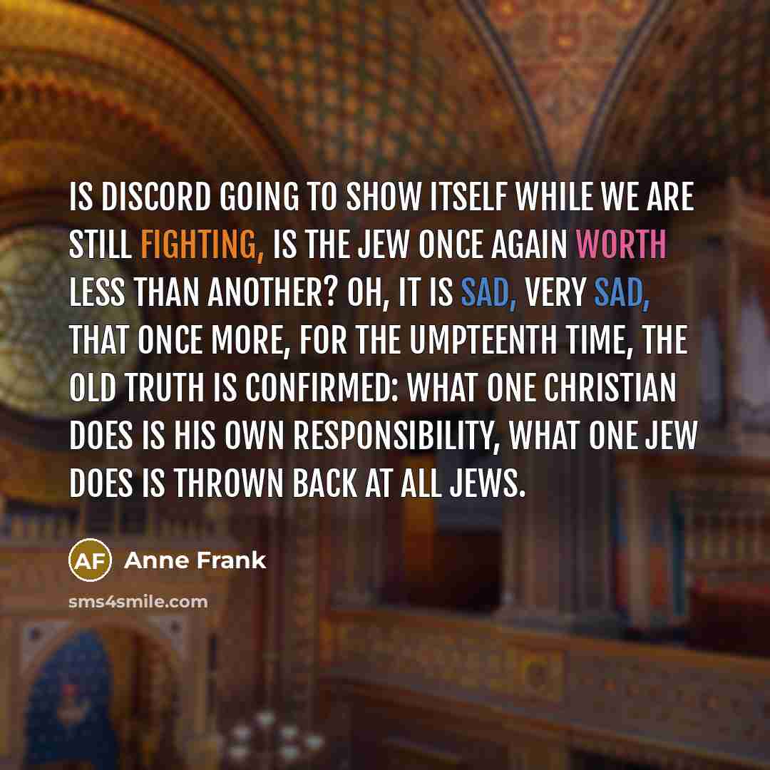 “Is discord going to show itself while we are still fighting, is the Jew once again worth less than another? Oh, it is sad, very sad, that once more, for the umpteenth time, the old truth is confirmed: What one Christian does is his own responsibility, what one Jew does is thrown back at all Jews.” quote by Anne Frank