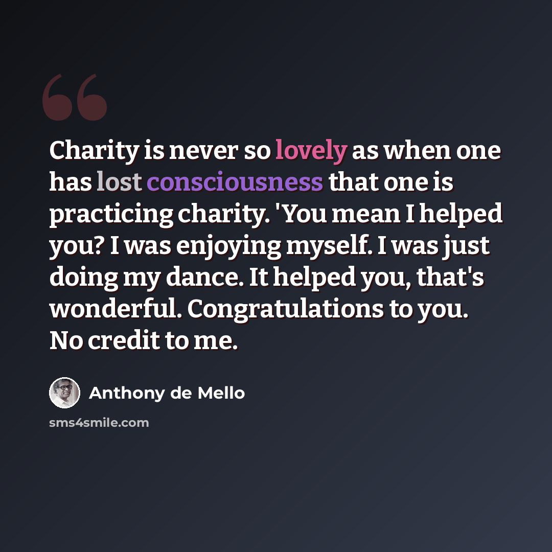 “Charity is never so lovely as when one has lost consciousness that one is practicing charity. 'You mean I helped you? I was enjoying myself. I was just doing my dance. It helped you, that's wonderful. Congratulations to you. No credit to me.” quote by Anthony de Mello