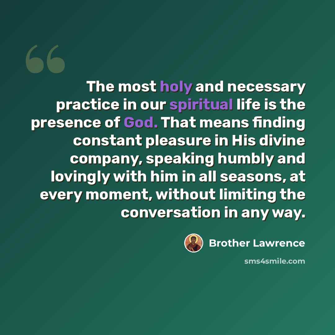 “The most holy and necessary practice in our spiritual life is the presence of God. That means finding constant pleasure in His divine company, speaking humbly and lovingly with him in all seasons, at every moment, without limiting the conversation in any way.” quote by Brother Lawrence