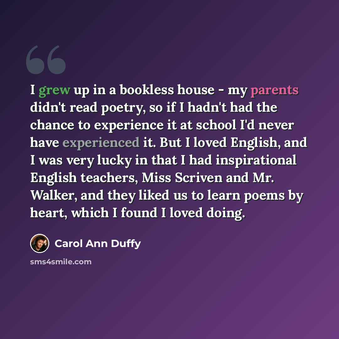 “I grew up in a bookless house - my parents didn't read poetry, so if I hadn't had the chance to experience it at school I'd never have experienced it. But I loved English, and I was very lucky in that I had inspirational English teachers, Miss Scriven and Mr. Walker, and they liked us to learn…” quote by Carol Ann Duffy