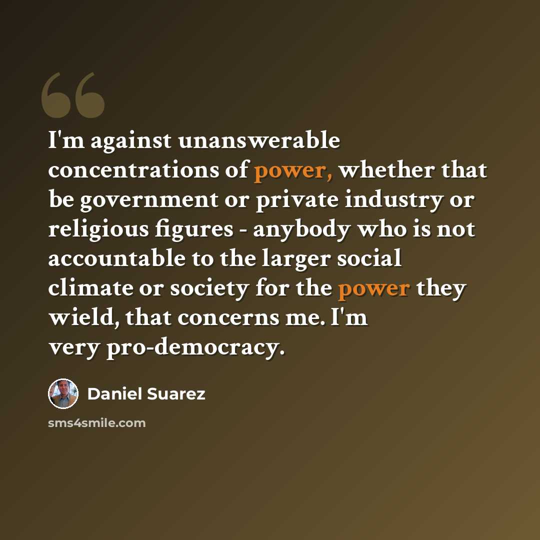 “I'm against unanswerable concentrations of power, whether that be government or private industry or religious figures - anybody who is not accountable to the larger social climate or society for the power they wield, that concerns me. I'm very pro-democracy.” quote by Daniel Suarez