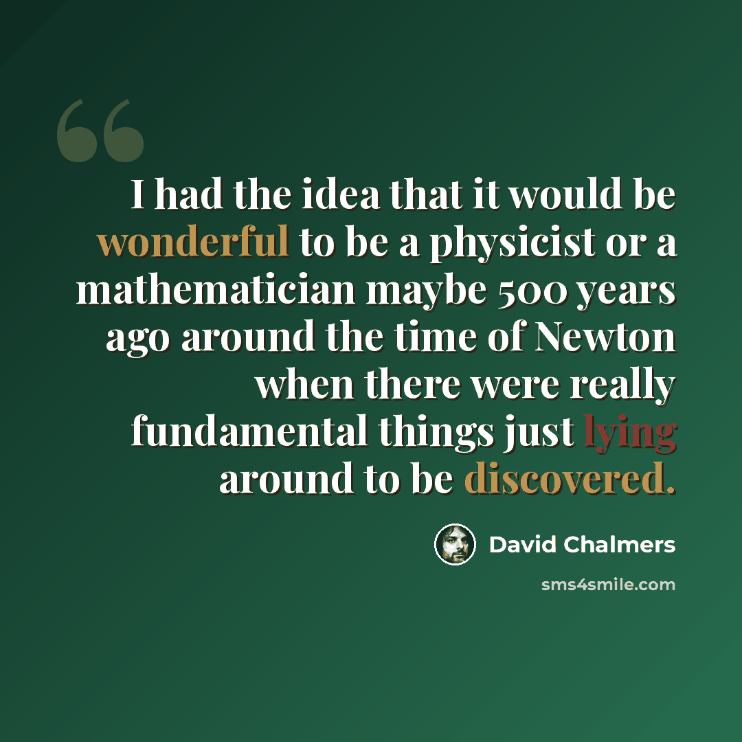 “I had the idea that it would be wonderful to be a physicist or a mathematician maybe 500 years ago around the time of Newton when there were really fundamental things just lying around to be discovered.” quote by David Chalmers
