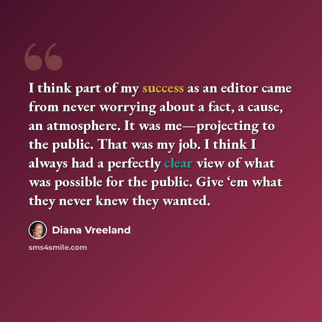 “I think part of my success as an editor came from never worrying about a fact, a cause, an atmosphere. It was me—projecting to the public. That was my job. I think I always had a perfectly clear view of what was possible for the public. Give ‘em what they never knew they wanted.” quote by Diana Vreeland