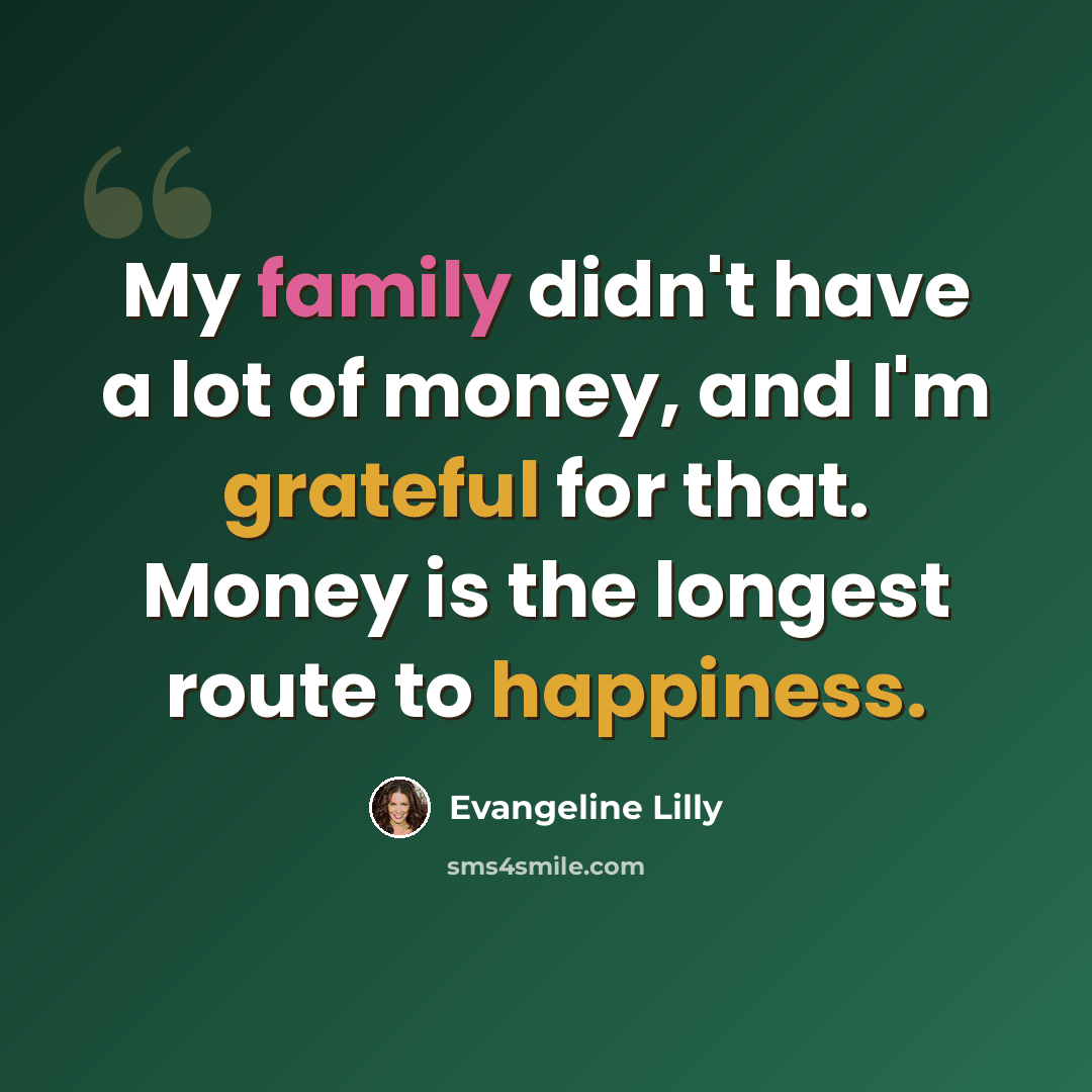 “My family didn't have a lot of money, and I'm grateful for that. Money is the longest route to happiness.” quote by Evangeline Lilly